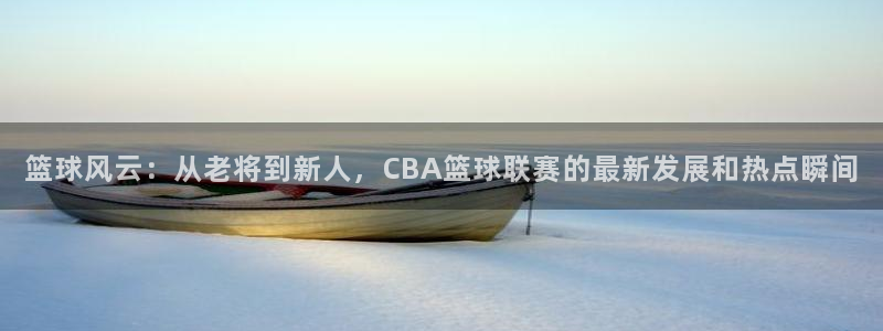 极速直播nba体育直播：篮球风云：从老将到新人，CBA篮球联赛的最新发展和热点瞬间