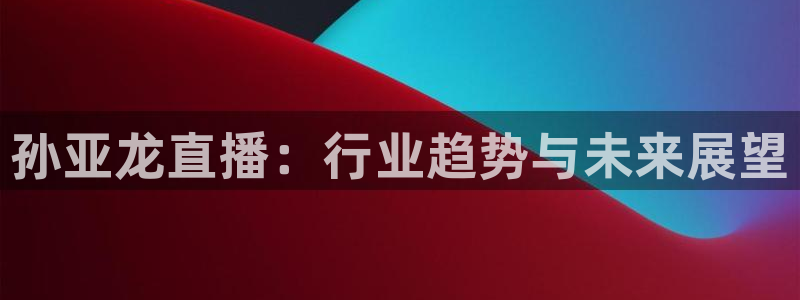 极速体育 直播吧：孙亚龙直播：行业趋势与未来展望